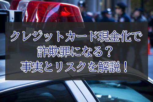 クレジットカード現金化で詐欺罪になる？事実とリスクを解説！